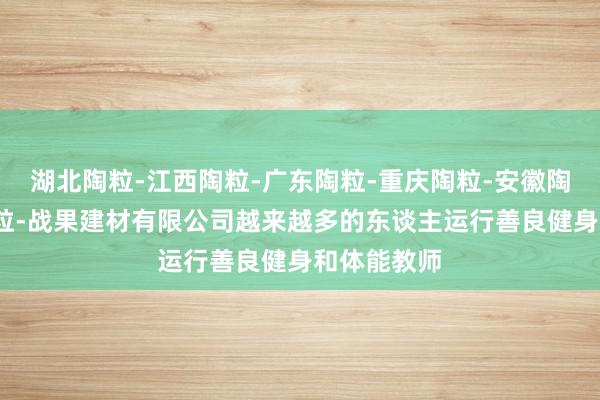 湖北陶粒-江西陶粒-广东陶粒-重庆陶粒-安徽陶粒-湖南陶粒-战果建材有限公司越来越多的东谈主运行善良健身和体能教师