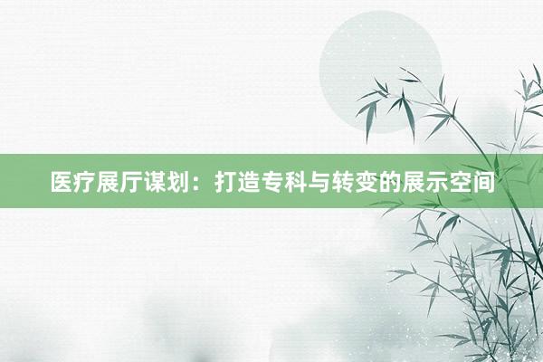 医疗展厅谋划：打造专科与转变的展示空间